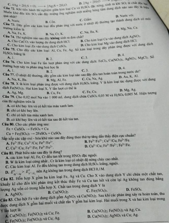 C.
D. 2Ag+2H_2Oto
Cầu 72. Khi tiên hành thí nghiệm giữa kim loại Cu và 4Ag+2H_2S+O_2to 2Ag_2S+2H_2O H_2SO_4 đặc nóng, sinh ra khí SO_2 là chất độc hại
Muốn khử độc khi SO: cản đây miệng ông nghiệm một miêng bóng tàm dung dịch nào sau đây là hiệu
quả nhất?
A. Nước B. Côn.
C. Giảm D. Nước vôi.
Cầu 73. Dãy gồm các kim loại đều phản ứng với nước ở nhiệt độ thường tạo thành dung dịch có môi
trường kiểm là D. Mg. Na, Ca.
A. Na, Fe, K. B. Na, Cr, K. C. ∴ Ra
Câu 74. Thí nghiệm nào sau đây không sinh ra đơn chất?
A. Cho CaCO_3 o ượng  ư dng dịch HCl B. Cho kim loại Cu vào dung dịch AgNO_3.
C. Cho kim loại Zn vào dung địch CuSO₄ D. Cho kim loại Mg vào dung dịch HCl.
Câu 75, Cho dãy các kim loại: Al, Cu, Fe. Ag Số kim loại trong dãy phản ứng được với dung dịch
H_2SO_4 loāng là D. 4.
A. 1.
B. 2. C. 3.
Câu 76. Cho kim loại Fe lần lượt phản ứng với các dung dịch: FeCl_3,Cu(NO_3)_2 AgNO_3.MgCl_2.So
trường hợp xảy ra phân ứng hoá học là
A. 1. B. 2.
C. 3. D. 4.
Cầu 77. Ở nhiệt độ thường, dãy gồm các kim loại nào sau đây đều tan hoàn toàn trong nước dư?
A. Na, K, Ba. B. Mg, Al, Fe. C. Cu, Na, Ag. D. Au, K, Al.
Câu 78. X là kim loại phản ứng được với dung dịch H_2SO 4 loàng, Y là kim loại tác dụng được với dung
djch Fe(NO_3) 3. Hai kim loại X, Y lần lượt có theli
A. Ag.M g. B, Cu, Fe. C. Fe, Cu. D. Mg,Ag.
Câu 79, Cho 0,02 mol Na vào 1 000 mL dung dịch chứa CuSO_40.05M H_2SO_4 0. 005M Hiện tượng
của thí nghiệm trên là
A. có khí bay lên và có kết tủa màu xanh lam.
B. chỉ có khí bay lên.
C. chỉ có kết tủa màu xanh lam.
D. có khí bay lên và có kết tủa sau đó kết tủa tan.
Câu 80. Cho các phản ứng sau:
Fe+CuSO_4to FeSO_4+Cu
Cu+Fe_2(SO_4)_3to 2FeSO_4+CuSO_4
Sắp xếp các cặp oxỉ - hóa khứ nào sau đây đúng theo thứ tự tăng dần thầy điện cực chuẩn?
A. Fe^(2+)/Fe;Cu^(2+)/Cu;Fe^(3+)/Fe^(2+).
B. Fe^(3+)/Fe^(2+);Cu^(2+)/Cu;Fe^(2+)/Fe.
C. Cu^(2+)/Cu;Fe^(2+)/Fe;Fe^(3+)/Fe^(2+).
D. Cu^(2+)/Cu;Fe^(3+)/Fe^(2+);Fe^(2+)/Fe.
Câu 81. Phát biểu nào sau đây là đúng?
A. các kim loại Al, Fe, Cr đều tan tốt trong HNO_3 đặc nguội.
B. W là kim loại cứng nhất , Cr là kim loại có nhiệt độ nóng chảy cao nhất.
C. Các kim loại Al. Fe đều không tan trong dung dịch H_2SO_4 loãng, nguội.
D. E_Ag^+/Ag^0>E_H^+/H_2^0 nên Ag không tan trong dung dịch HCl 0,1M.
Câu 82. Hỗn hợp X gồm ba kim loại Fe, Ag và Cu. Cho X vào dung dịch Y chỉ chứa một chất tan,
khuẩy kĩ cho đến khi phản ứng kết thúc thấy Fe và Cu tan hết và côn lại Ag không tan đùng bằng
lượng Ag vốn có trong hỗn hợp X. Chất tan trong dung dịch Y là
A. AgNO_3. B. Cu(NO_3)_2. C. Fe_2(SO_4)_3. D. FeSO_4
Câu 83. Cho bột Fe vào dung dịch gồm AgNO_3 và Cu(NO_3)_2 2. Sau khi các phân ứng xảy ra hoàn toàn, thu
được dung dịch X gồm hai muối và chất rắn Y gồm hai kim loại. Hai muổi trong X và hai kim loại trong
Y lần lượt là: 2 và Ag; Cu.
A. Cu(NO_3) ,: Fe(NO_3)_2 và Cu; Fe. B. Cu(NO_3)_2 Fe(NO_3)
C. Fe(NO_3) 2: Fe(NO_3) 3 và Cu; Ag. D. Cu(NO_3)_2 AgNO_3 và Cu;Ag.