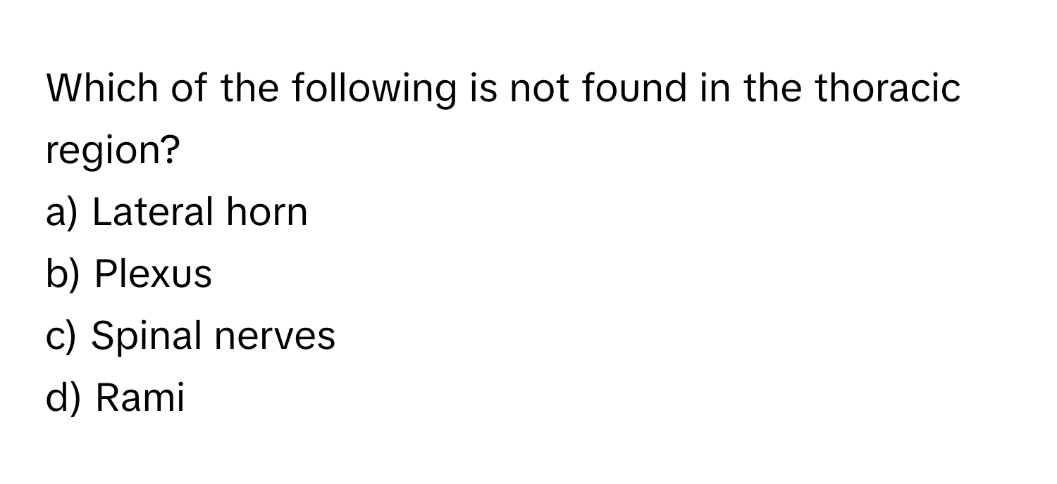 Which of the following is not found in the thoracic region?

a) Lateral horn 
b) Plexus 
c) Spinal nerves 
d) Rami