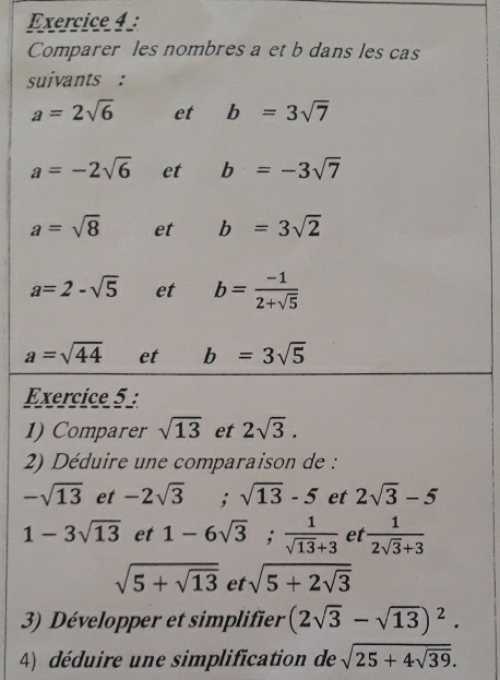 Comparer les nombres a et b dans les cas 
suivants :
a=2sqrt(6) et b=3sqrt(7)
a=-2sqrt(6) et b=-3sqrt(7)
a=sqrt(8) et b=3sqrt(2)
a=2-sqrt(5) et b= (-1)/2+sqrt(5) 
a=sqrt(44) et b=3sqrt(5)
Exercice 5 : 
1) Comparer sqrt(13) et 2sqrt(3). 
2) Déduire une comparaison de :
-sqrt(13) et -2sqrt(3) :sqrt(13)-5 et 2sqrt(3)-5
1-3sqrt(13) et 1-6sqrt(3);  1/sqrt(13)+3  et  1/2sqrt(3)+3 
sqrt(5+sqrt 13) et sqrt(5+2sqrt 3)
3) Développer et simplifier (2sqrt(3)-sqrt(13))^2. 
4) déduire une simplification de sqrt(25+4sqrt 39).