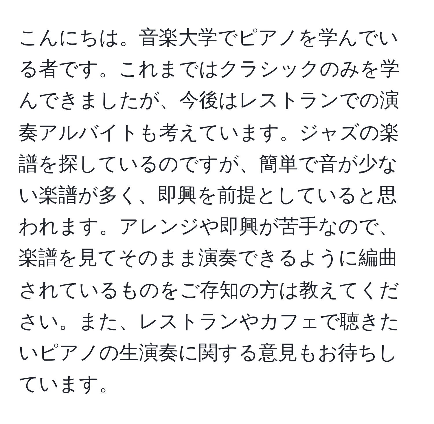 こんにちは。音楽大学でピアノを学んでいる者です。これまではクラシックのみを学んできましたが、今後はレストランでの演奏アルバイトも考えています。ジャズの楽譜を探しているのですが、簡単で音が少ない楽譜が多く、即興を前提としていると思われます。アレンジや即興が苦手なので、楽譜を見てそのまま演奏できるように編曲されているものをご存知の方は教えてください。また、レストランやカフェで聴きたいピアノの生演奏に関する意見もお待ちしています。