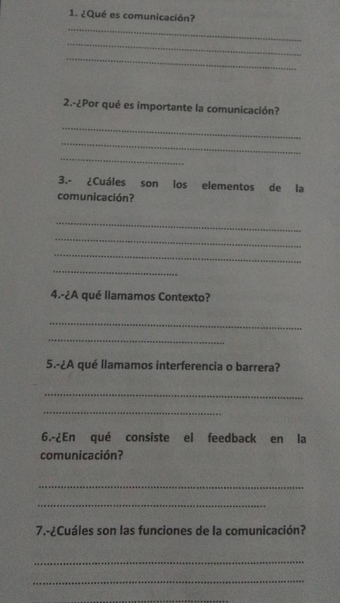 ¿Qué es comunicación? 
_ 
_ 
_ 
2.-¿Por qué es importante la comunicación? 
_ 
_ 
_ 
3.- ¿Cuáles son los elementos de la 
comunicación? 
_ 
_ 
_ 
_ 
4.-¿A qué llamamos Contexto? 
_ 
_ 
5.-¿A qué llamamos interferencia o barrera? 
_ 
_ 
6.-¿En qué consiste el feedback en la 
comunicación? 
_ 
_ 
7.-¿Cuáles son las funciones de la comunicación? 
_ 
_