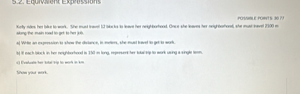 5,2. Equivalent Expressions 
POSSIBLE POINTS: 30.77 
Kelly rides her bike to work. She must travel 12 blocks to leave her neighborhood. Once she leaves her neighborhood, she must travel 2100 m
along the main road to get to her job. 
a) Write an expression to show the distance, in meters, she must travel to get to work. 
b) If each block in her neighborhood is 150 m long, represent her total trip to work using a single term. 
c) Evaluate her total trip to work in km
Show your work.