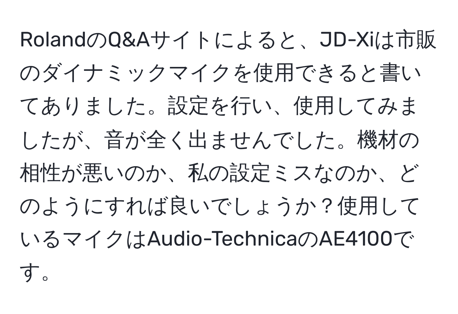 RolandのQ&Aサイトによると、JD-Xiは市販のダイナミックマイクを使用できると書いてありました。設定を行い、使用してみましたが、音が全く出ませんでした。機材の相性が悪いのか、私の設定ミスなのか、どのようにすれば良いでしょうか？使用しているマイクはAudio-TechnicaのAE4100です。