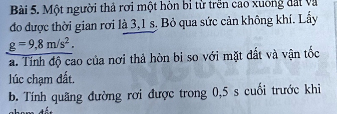 Một người thả rơi một hòn bi từ trền cao xuong đất và 
đo được thời gian rơi là 3,1 s. Bỏ qua sức cản không khí. Lấy
g=9,8m/s^2. 
a. Tính độ cao của nơi thả hòn bi so với mặt đất và vận tốc 
lúc chạm đất. 
b. Tính quãng đường rơi được trong 0,5 s cuối trước khi