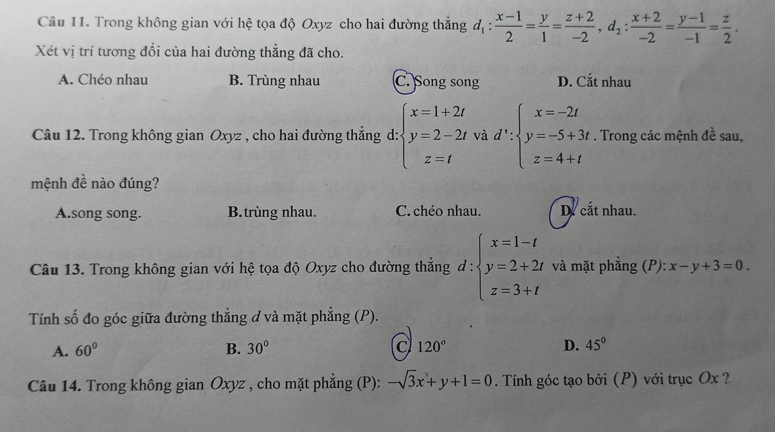 Trong không gian với hệ tọa độ Oxyz cho hai đường thẳng d_1: (x-1)/2 = y/1 = (z+2)/-2 , d_2: (x+2)/-2 = (y-1)/-1 = z/2 . 
Xét vị trí tương đối của hai đường thẳng đã cho.
A. Chéo nhau B. Trùng nhau C. Song song D. Cắt nhau
Câu 12. Trong không gian Oxyz , cho hai đường thẳng d: beginarrayl x=1+2t y=2-2t z=tendarray. và d':beginarrayl x=-2t y=-5+3t z=4+tendarray.. Trong các mệnh đề sau,
mệnh đề nào đúng?
A.song song. B. trùng nhau. C. chéo nhau. De cắt nhau.
Câu 13. Trong không gian với hệ tọa độ Oxyz cho đường thẳng d:beginarrayl x=1-t y=2+2t z=3+tendarray. và mặt phẳng (P): x-y+3=0
Tính số đo góc giữa đường thẳng d và mặt phẳng (P).
A. 60° B. 30° C 120° D. 45°
Câu 14. Trong không gian Oxyz , cho mặt phẳng (P): -sqrt(3)x+y+1=0. Tính góc tạo bởi (P) với trục Ox ?