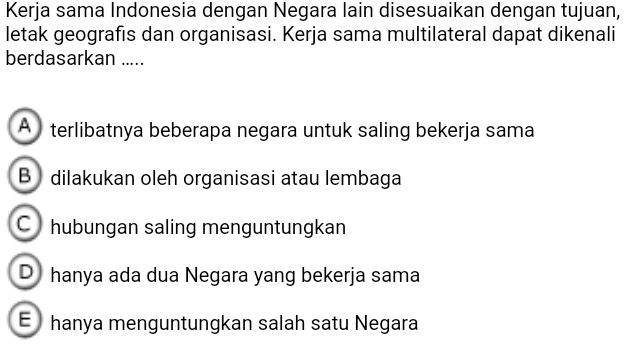 Kerja sama Indonesia dengan Negara lain disesuaikan dengan tujuan,
letak geografıs dan organisasi. Kerja sama multilateral dapat dikenali
berdasarkan .....
A terlibatnya beberapa negara untuk saling bekerja sama
B dilakukan oleh organisasi atau lembaga
C hubungan saling menguntungkan
D hanya ada dua Negara yang bekerja sama
E hanya menguntungkan salah satu Negara