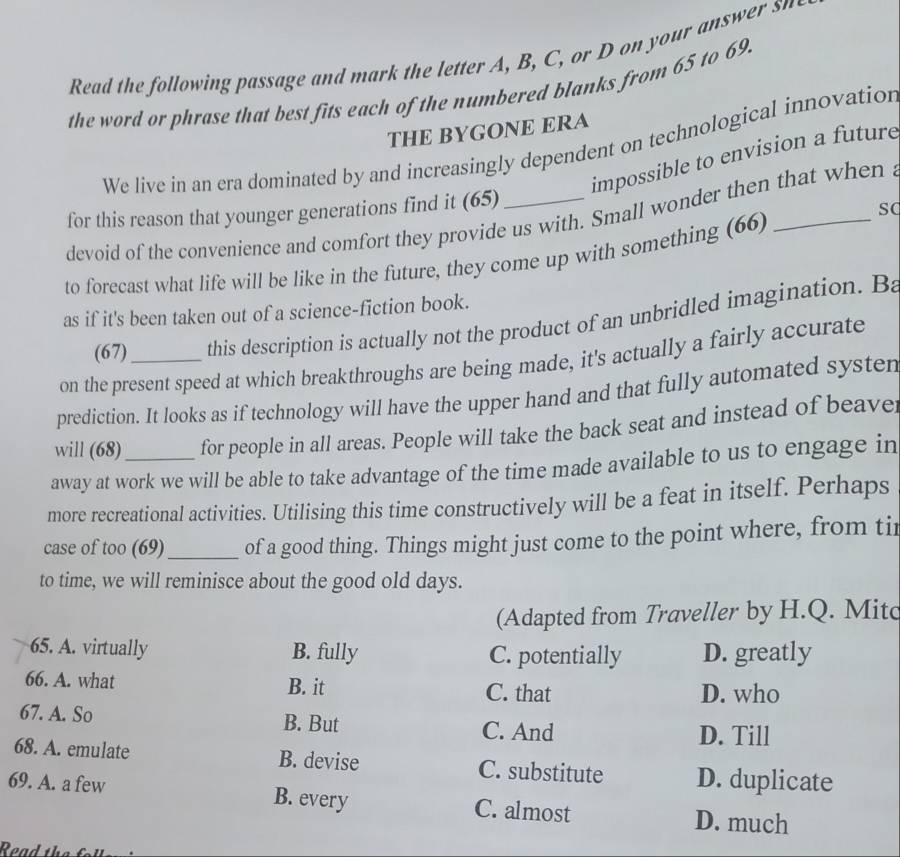 Read the following passage and mark the letter A , B, C , o yo we 
the word or phrase that best fits each of the numbered blanks from 65 to 69.
THE BYGONE ERA
We live in an era dominated by and increasingly dependent on technological innovation
impossible to envision a future
for this reason that younger generations find it (65)_
sC
devoid of the convenience and comfort they provide us with. Small wonder then that when
to forecast what life will be like in the future, they come up with something (66)
as if it's been taken out of a science-fiction book.
(67) this description is actually not the product of an unbridled imagination. Ba
on the present speed at which breakthroughs are being made, it's actually a fairly accurate
prediction. It looks as if technology will have the upper hand and that fully automated systen
will (68) for people in all areas. People will take the back seat and instead of beaver
away at work we will be able to take advantage of the time made available to us to engage in
more recreational activities. Utilising this time constructively will be a feat in itself. Perhaps
case of too (69)_ of a good thing. Things might just come to the point where, from tir
to time, we will reminisce about the good old days.
(Adapted from Traveller by H.Q. Mitc
65. A. virtually B. fully C. potentially D. greatly
66. A. what B. it C. that D. who
67. A. So C. And
B. But
D. Till
68. A. emulate B. devise C. substitute D. duplicate
69. A. a few B. every C. almost D. much