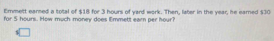 Emmett earned a total of $18 for 3 hours of yard work. Then, later in the year, he earned $30
for 5 hours. How much money does Emmett earn per hour?