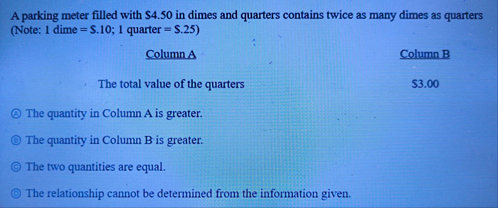 A parking meter filled with $4.50 in dimes and quarters contains twice as many dimes as quarters
(Note: 1 dime =S.10; 1quarter=$.25)
Column A Column B
The total value of the quarters S3.00
The quantity in Column A is greater.
The quantity in Column B is greater.
The two quantities are equal.
The relationship cannot be determined from the information given.