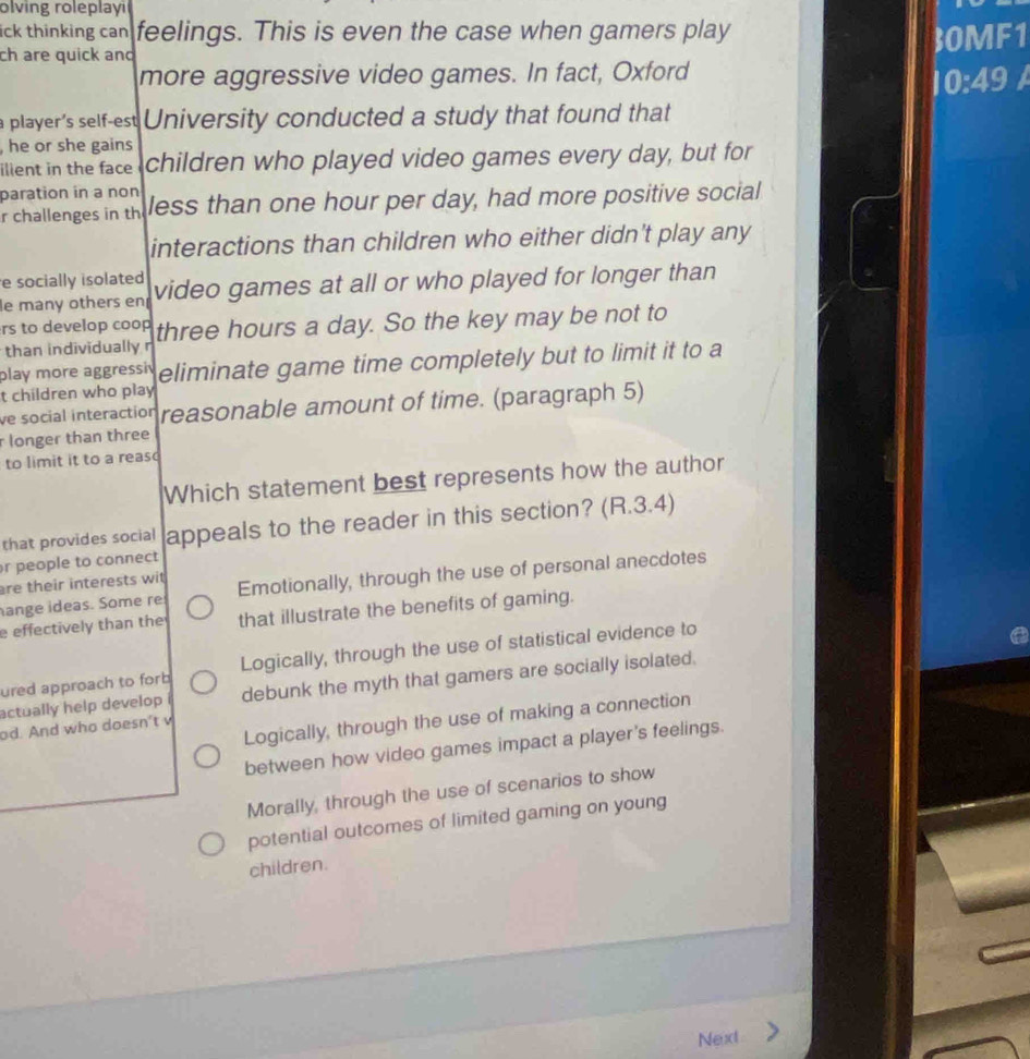 olving roleplayi
ick thinking can feelings. This is even the case when gamers play
ch are quick and 30MF1
more aggressive video games. In fact, Oxford
10:49
player's self-est University conducted a study that found that
,he or she gains
ilient in the face children who played video games every day, but for
paration in a non
r challenges in th less than one hour per day, had more positive social
interactions than children who either didn't play any
e socially isolated video games at all or who played for longer than
le many others en
rs to develop coop
than individually r three hours a day. So the key may be not to
play more aggressiv eliminate game time completely but to limit it to a
t children who play
ve social interaction reasonable amount of time. (paragraph 5)
longer than three
to limit it to a reas
Which statement best represents how the author
that provides social appeals to the reader in this section? (R.3.4)
r people to connect
ange ideas. Some re Emotionally, through the use of personal anecdotes
re their interests wit 
effectively than the that illustrate the benefits of gaming.
ured approach to forb Logically, through the use of statistical evidence to
actually help develop debunk the myth that gamers are socially isolated.
Logically, through the use of making a connection
od. And who doesn't v
between how video games impact a player's feelings.
Morally, through the use of scenarios to show
potential outcomes of limited gaming on young
children.
Next