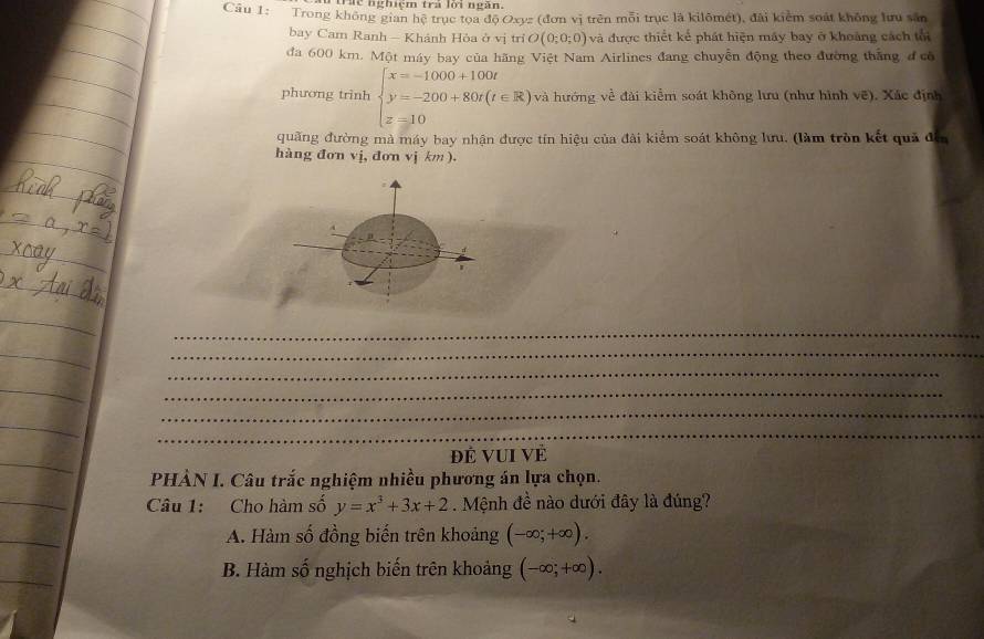 Trhc nghiệm trả lời ngắn.
Câu 1: Trong không gian hệ trục tọa doOxyz (đơn vị trên mỗi trục là kilômét), đài kiểm soát không lưu săn
bay Cam Ranh - Khánh Hòa ở vị trì O(0;0;0) và được thiết kể phát hiện máy bay ở khoàng cách tối
đa 600 km. Một máy bay của hãng Việt Nam Airlines đang chuyển động theo đường thắng đ có
phương trinh beginarrayl x=-1000+100t y=-200+80t(t∈ R), z=10endarray. và hướng về đài kiểm soát không lưu (như hình vẽ). Xác định
quãng đường mà máy bay nhận được tín hiệu của đài kiểm soát không lưu, (làm tròn kết quả đến
hàng đơn vj, đơn vj km ).
_
_
_
_
_
_
Đẻ vui về
PHẢN I. Câu trắc nghiệm nhiều phương án lựa chọn.
Câu 1: Cho hàm số y=x^3+3x+2. Mệnh đề nào dưới đây là đúng?
A. Hàm số đồng biến trên khoảng (-∈fty ;+∈fty ).
B. Hàm số nghịch biến trên khoảng (-∈fty ;+∈fty ).