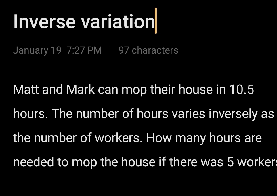 Inverse variation 
January 19 7:27 PM | 97 characters 
Matt and Mark can mop their house in 10.5
hours. The number of hours varies inversely as 
the number of workers. How many hours are 
needed to mop the house if there was 5 worker: