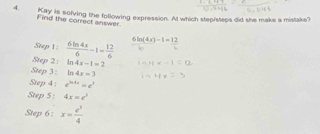 Kay is solving the following expression. At which step/steps did she make a mistake? 
Find the correct answer. 
Step 1 :  6ln 4x/6 -1= 12/6  6ln (4x)-1=12
Step 2: ln 4x-1=2
Step 3 : ln 4x=3
Step 4 : e^(ln 4x)=e^3
Step 5 : 4x=e^3
Step 6 : x= e^3/4 