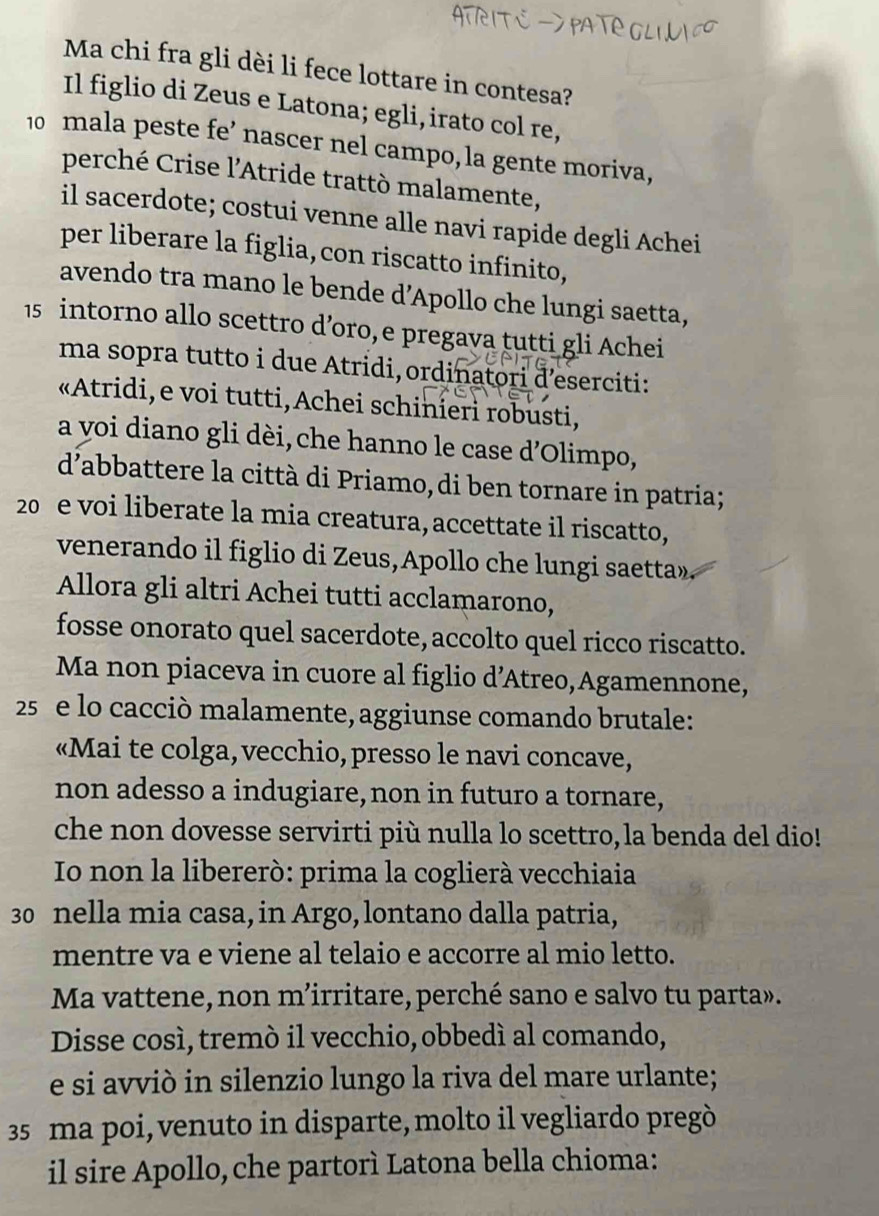 Ma chi fra gli dèi li fece lottare in contesa?
Il figlio di Zeus e Latona; egli, irato col re,
10 mala peste fe’ nascer nel campo, la gente moriva,
perché Crise l'Atride trattò malamente,
il sacerdote; costui venne alle navi rapide degli Achei
per liberare la figlia, con riscatto infinito,
avendo tra mano le bende d’Apollo che lungi saetta,
15 intorno allo scettro d’oro, e pregava tutti gli Achei
ma sopra tutto i due Atridi, ordinatori d’eserciti:
«Atridi, e voi tutti, Achei schinieri robusti,
a voi diano gli dèi, che hanno le case d'Olimpo,
d’abbattere la città di Priamo,di ben tornare in patria;
20 e voi liberate la mia creatura, accettate il riscatto,
venerando il figlio di Zeus,Apollo che lungi saetta».
Allora gli altri Achei tutti acclamarono,
fosse onorato quel sacerdote, accolto quel ricco riscatto.
Ma non piaceva in cuore al figlio d’Atreo,Agamennone,
25  e lo cacciò malamente, aggiunse comando brutale:
«Mai te colga, vecchio, presso le navi concave,
non adesso a indugiare, non in futuro a tornare,
che non dovesse servirti più nulla lo scettro, la benda del dio!
Io non la libererò: prima la coglierà vecchiaia
30 nella mia casa, in Argo, lontano dalla patria,
mentre va e viene al telaio e accorre al mio letto.
Ma vattene, non m’irritare, perché sano e salvo tu parta».
Disse cosí, tremó il vecchio, obbedí al comando,
e si avviò in silenzio lungo la riva del mare urlante;
35 ma poi, venuto in disparte, molto il vegliardo pregò
il sire Apollo, che partorì Latona bella chioma: