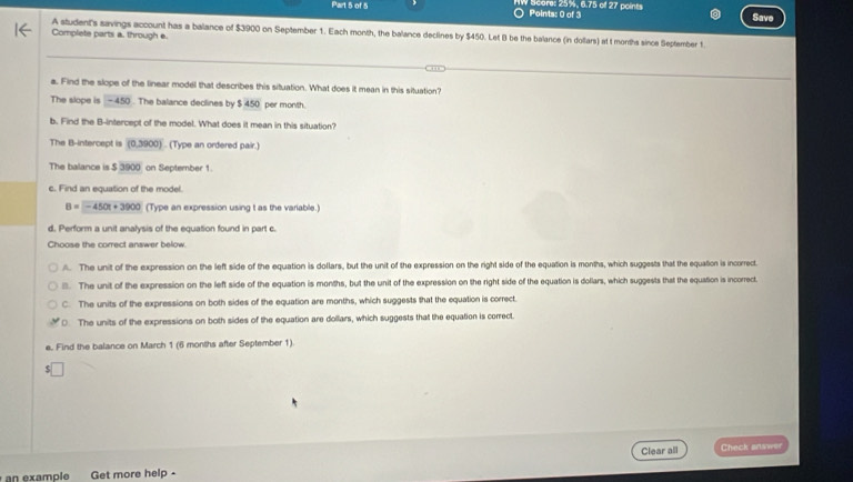 ○ Points: 0 of 3 IW Score: 25%, 6.75 of 27 points
Sa
A student's savings account has a balance of $3900 on September 1. Each month, the balance declines by $450. Let B be the balance (in dollars) at t months since September 1.
Complete parts a. through e.
a. Find the slope of the linear model that describes this situation. What does it mean in this situation?
The slope is -450. The balance declines by $ 450 per month.
b. Find the B -intercept of the model. What does it mean in this situation?
The B -intercept is (0,3900). (Type an ordered pair.)
The balance is $ 3900 on September 1.
c. Find an equation of the model.
B=-450t+3900 (Type an expression using t as the variable.)
d. Perform a unit analysis of the equation found in part c.
Choose the correct answer below.
/. The unit of the expression on the left side of the equation is dollars, but the unit of the expression on the right side of the equation is months, which suggests that the equation is incorrect.
B. The unit of the expression on the left side of the equation is months, but the unit of the expression on the right side of the equation is dollars, which suggests that the equation is incorrect.
C. The units of the expressions on both sides of the equation are months, which suggests that the equation is correct.
0. The units of the expressions on both sides of the equation are dollars, which suggests that the equation is correct.
e. Find the balance on March 1 (6 months after September 1)
Clear all Check answer
an example Get more help -