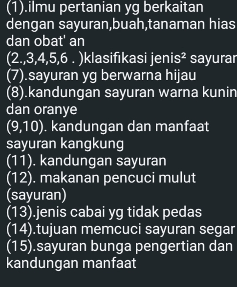 (1).ilmu pertanian yg berkaitan 
dengan sayuran,buah,tanaman hias 
dan obat' an 
(2., 3, 4, 5,6 . )klasifıkasi jenis² sayurar 
(7).sayuran yg berwarna hijau 
(8).kandungan sayuran warna kunin 
dan oranye 
(9,10) . kandungan dan manfaat 
sayuran kangkung 
(11). kandungan sayuran 
(12). makanan pencuci mulut 
(sayuran) 
(13).jenis cabai yg tidak pedas 
(14).tujuan memcuci sayuran segar 
(15).sayuran bunga pengertian dan 
kandungan manfaat