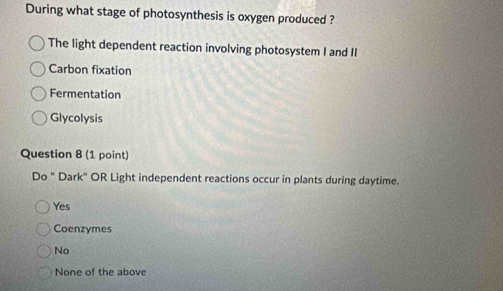 During what stage of photosynthesis is oxygen produced ?
The light dependent reaction involving photosystem I and II
Carbon fixation
Fermentation
Glycolysis
Question 8 (1 point)
Do " Dark" OR Light independent reactions occur in plants during daytime.
Yes
Coenzymes
No
None of the above