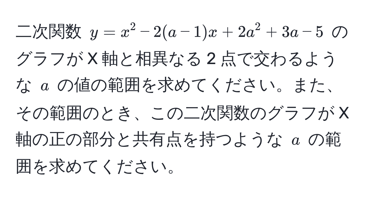 二次関数 $y = x^2 - 2(a - 1)x + 2a^2 + 3a - 5$ のグラフが X 軸と相異なる 2 点で交わるような $a$ の値の範囲を求めてください。また、その範囲のとき、この二次関数のグラフが X 軸の正の部分と共有点を持つような $a$ の範囲を求めてください。