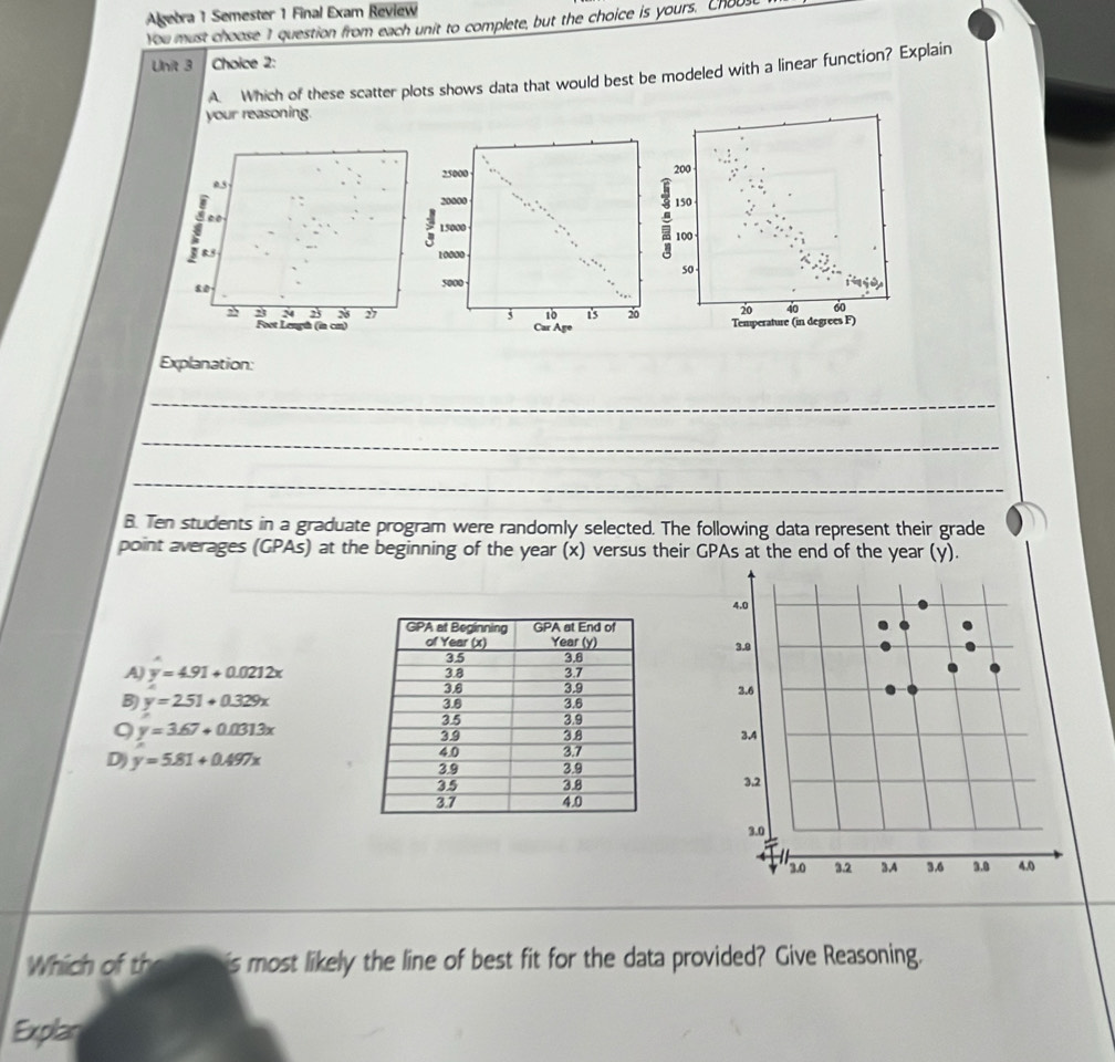 Algebra 1 Semester 1 Final Exam Review
You must choose 1 question from each unit to complete, but the choice is yours. CHOU_
Unit 3 Choice 2:
A. Which of these scatter plots shows data that would best be modeled with a linear function? Explain
your reasoning.
200
05
150
00
100
8
50
80
2 2 20 40 60
Foot Length (in cm)Temperature (in degrees F)
Explanation:
_
_
_
B. Ten students in a graduate program were randomly selected. The following data represent their grade
point averages (GPAs) at the beginning of the year (x) versus their GPAs at the end of the year (y).
4.0
3.g
A) y=4.91+0.0212x
2.6
B) y=2.51+0.329x
9 y=3.67+0.0313x
3.4
D) y=5.81+0.497x
3.2
3.0
3.0 32 3.A 3.6 3.0 4.0
Which of th is most likely the line of best fit for the data provided? Give Reasoning.
Explan