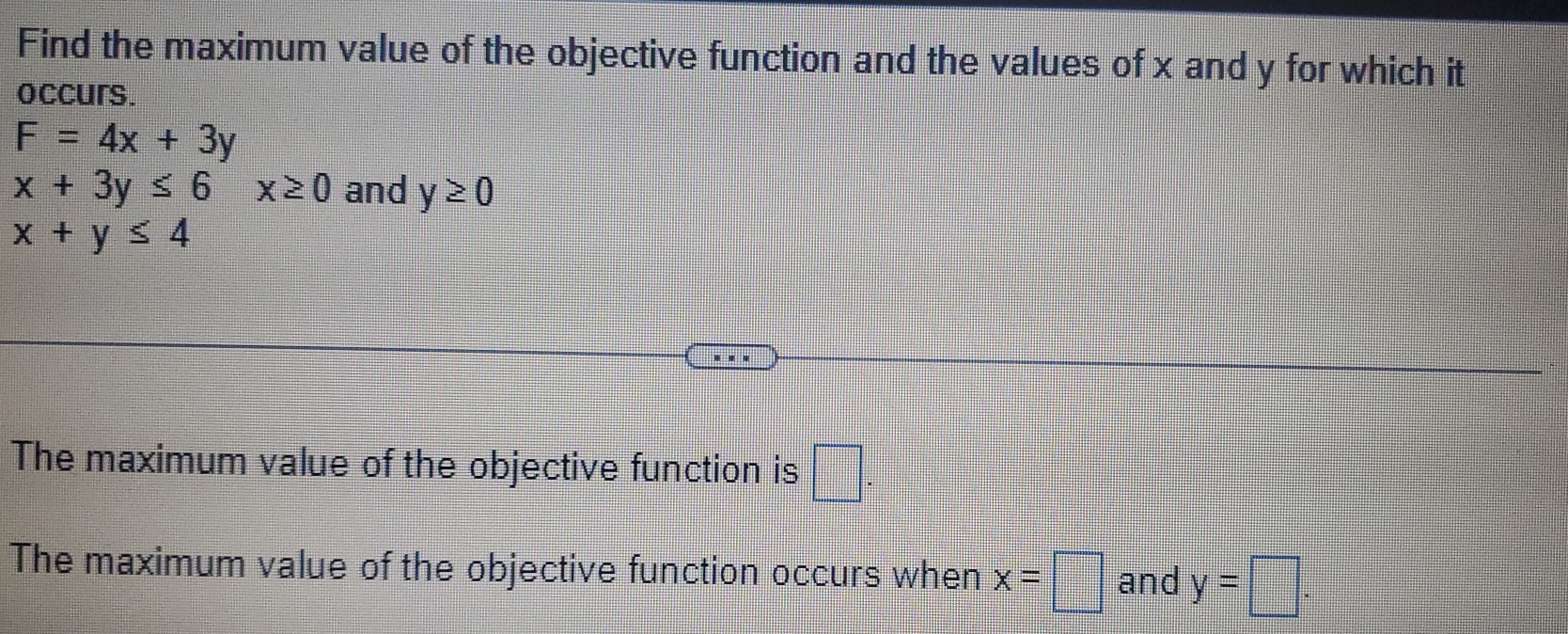 Find the maximum value of the objective function and the values of x and y for which it 
occurs.
F=4x+3y
x+3y≤ 6x≥ 0 and y≥ 0
x+y≤ 4
The maximum value of the objective function is □. 
The maximum value of the objective function occurs when x=□ and y=□.