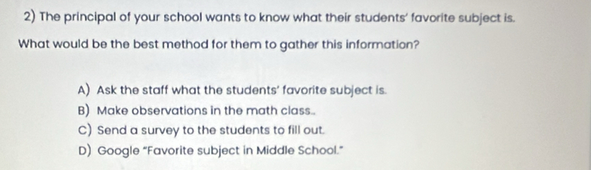 The principal of your school wants to know what their students' favorite subject is.
What would be the best method for them to gather this information?
A) Ask the staff what the students' favorite subject is.
B) Make observations in the math class..
C) Send a survey to the students to fill out.
D) Google “Favorite subject in Middle School.”