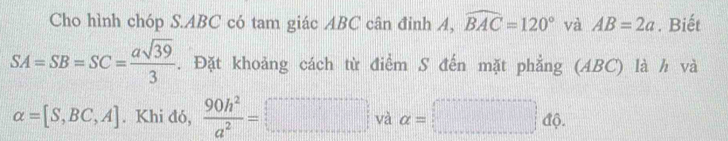 Cho hình chóp S. ABC có tam giác ABC cân đinh A, widehat BAC=120° và AB=2a. Biết
SA=SB=SC= asqrt(39)/3 . Đặt khoảng cách từ điểm S đến mặt phẳng (ABC) là h và
alpha =[S,BC,A]. Khi đó,  90h^2/a^2 =□ và alpha =□ dphi.