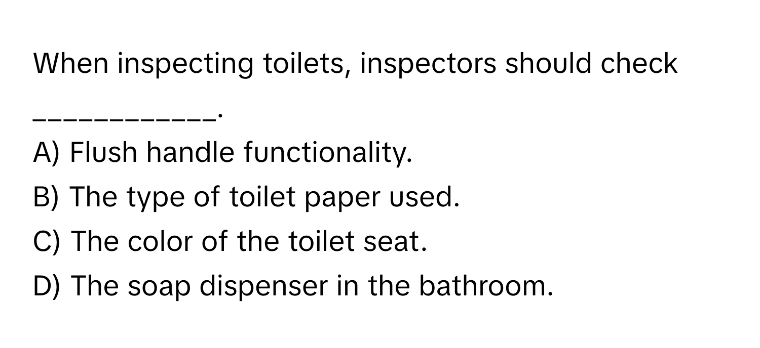 When inspecting toilets, inspectors should check ____________.

A) Flush handle functionality.
B) The type of toilet paper used.
C) The color of the toilet seat.
D) The soap dispenser in the bathroom.