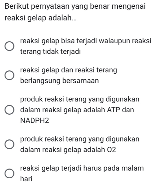 Berikut pernyataan yang benar mengenai
reaksi gelap adalah...
reaksi gelap bisa terjadi walaupun reaksi
terang tidak terjadi
reaksi gelap dan reaksi terang
berlangsung bersamaan
produk reaksi terang yang digunakan
dalam reaksi gelap adalah ATP dan
NADPH2
produk reaksi terang yang digunakan
dalam reaksi gelap adalah 02
reaksi gelap terjadi harus pada malam
hari