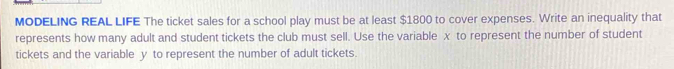 MODELING REAL LIFE The ticket sales for a school play must be at least $1800 to cover expenses. Write an inequality that 
represents how many adult and student tickets the club must sell. Use the variable x to represent the number of student 
tickets and the variable y to represent the number of adult tickets.