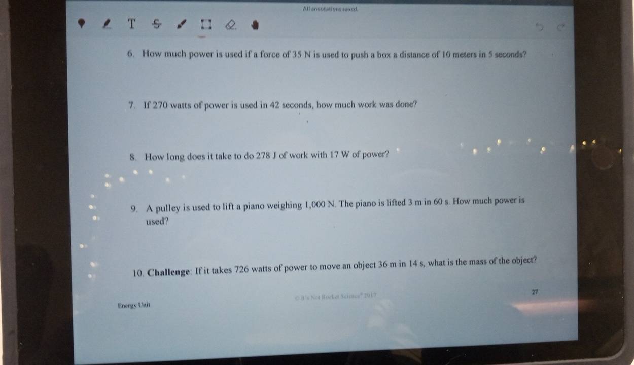 All annotations saved. 
6. How much power is used if a force of 35 N is used to push a box a distance of 10 meters in 5 seconds? 
7. If 270 watts of power is used in 42 seconds, how much work was done? 
8. How long does it take to do 278 J of work with 17 W of power? 
9. A pulley is used to lift a piano weighing 1,000 N. The piano is lifted 3 m in 60 s. How much power is 
used? 
10. Challenge: If it takes 726 watts of power to move an object 36 m in 14 s, what is the mass of the object? 
Energy Unit © It's Not Rocket Scieuce'' 2017 
27