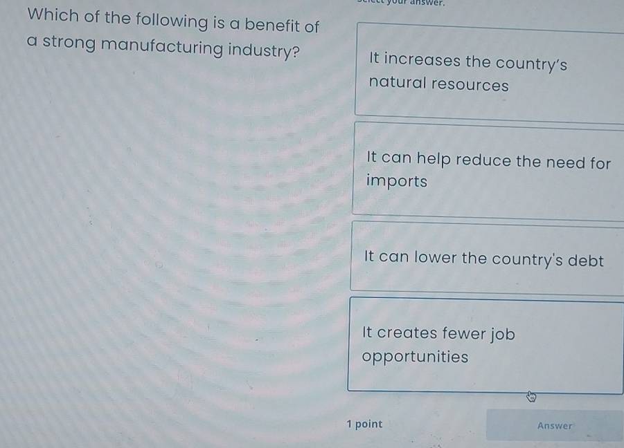 at your answer .
Which of the following is a benefit of
a strong manufacturing industry? It increases the country's
natural resources
It can help reduce the need for
imports
It can lower the country's debt
It creates fewer job
opportunities
1 point Answer