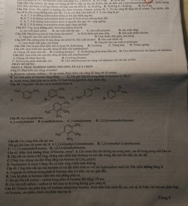 he được từ 19,3 tân Benzene (hiệu suất phần ứng là 80%) là ''A. 30,73 tm B. 38,44
Câu 215. Cho toluene tác dụng với lượng dư HNOi đặc có xúc tác H₃SO4 đặc để điều chế 2,4,6-trinitrotoluene (TNT). Khổi lượng
TNT điều chế được từ 23 kg toluene với hiệu suất đạt 80% là A. 45,40 kg. B. 70,94 kg. C. 18,40 kg. D. 56,75 kg.
Cầu 216. Trước đây, người ta thưởng cho thêm benzene, toluene, xylene (B,T,X) vào xăng để tăng chỉ số octane. Tuy nhiên, việc
này đã bị cầm trong những năm gần đây. Lý do của lệnh cầm thêm B, T, X vào xăng là gì?
A. B, T, X là những hydrocarbon thơm có thể gây bệnh ung thư.
B. B, T, X là những hydrocarbon thơm có giá trị kinh tế cao, không được đốt.
C. B, T, X là những hydrocarbon thơm là nguyên liệu quỷ cho công nghiệp.
D. B, T, X là những hydrocarbon thơm ngày cảng cạn kiệt.
Cầu 217, Ứng dụng không phải của hydrocarbon thơm là D. sản xuất xãng,
A. sản xuất được phẩm. B. sân xuất chất tấy rừa C. sản xuất polymer.
Cầu 218. Đầu không phải là ứng dụng của arene? A. Kích thích quả mau chín. B. Sân xuất phẩm nhuộm.
C. Nguyên liệu sản xuất tơ polyester. D. Làm thuốc diệt gián, côn trùng.
Câu 219. Đâu không phải là ứng dụng của arene?A. Sân xuất aleohol. B. Sân xuất thuốc nổ.
C. Làm thuộc điệt gián, côn trùng.
C. Trùng hợp.
Câu 220. Đâu là quá trình điều chế ra arene?A. Reforming. B. Cracking. D. Nguyên liệu sản xuất tơ polyester. D. Trùng ngưng,
Câu 221. Quá trình nào sau đây dùng để điều chế naphthalene?
A. Chưng cất nhựa than đá. B. Cracking decance. C. Reforming phân đoạn dầu mỏ. D. Cho ethylbenzene tác dụng với ethylene.
Câu 222. Quả trình nào sau đây dùng để điều chế ethylbenzene?
A. Chưng cất nhưa than đá, B. Cracking decance.
C. Reforming phân đoạn dầu mỏ. D. Cho ethylbenzene tác dụng với ethylene với xúc tác zeolite.
Phản bộ Sung
phản 1. trác nghiệm nhiều phương ản lựa chọn
Cầu 37. Phát biểu nào đúng về arene?
A. Benzene, toluene, xylene,.. là các arene, được thêm vào xãng để tăng chỉ số octane.
B. Mô hình phân tử benzene dạng thắng. C. Các góc liên kết trong phân tử benzene là 109.5°.
D. Arene trong xãng giúp tạo ra nhiều CO hơn trong quá trình chảy nhiên liệu.
Câu 38. Công thức cầu tạo của p-methyitoluene là
CH_3 H_2
CH_3 c
CH_3
A
B. CH_3 C. H_3C D.
CH_3
H_3C CH_3
Câu 39. Gọi tên arene sau: dot CH_3
A. p-methyltoluene. B. m-methyltoluene. C. 3-methyltoluene. D. 1,2,3,4-tetramethylbenzene.
CH_3
H_3C CH_3
Câu 40. Cho công thức cầu tạo sau: NO_2
Tên gọi phủ hợp với arene này là A.1,2,4-trimethyl-3-nitrobenzene. B. 1,3,4-trimethyl-2-nitrobenzene.
C. 1,2,3,4-tetramethylbenzene. D. 1,2,3,4-trimethylbenzene.
Câu 41. Nhận định không đúng về benzene, arene? A. Các arene hầu như không tan trong nước, tan tốt trong dung môi hữu cơ.
B. Hầu hết các arene ở thể lỏng, không màu (điều kiện thường) có mùi đặc trưng, độc hại nều tiếp xúc lâu dài.
C. Công thức chung của dãy đồng đẳng của benzene là C_nH_2n-6(n≥ 6).
D. Naphthalene là arene ở dạng rắn, có màu vàng ở điều kiện thường.
Cầu 42. Công thức cầu tạo của benzene có vài đặc điểm khác so với các hydrocarbon mạch hở. Đặc điểm không đúng là
A. 6 nguyên tứ carboon trong phần tử benzene năm ở 6 đỉnh của lục giác đều.
B. Toàn bộ phân tử benzene nằm trên mặt phẳng phân tử.
C. Độ dài liên kết carbon - carbon trong phân tử benzene đều bằng 139 pm.
D. Các liên kiết carbon - carbon có thể xoay tự do trong không gian phân tử.
Câu 43. Toluene cho phân ứng với bromine nhanh hơn benzene. Dưới điều kiện nhiệt độ cao, xúc tác là FeBr3 thì toluene phân ứng
với bromine, sân phẩm chính của phân ứng này là
Trang 9