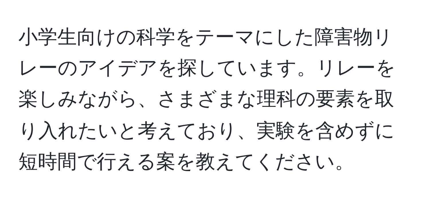 小学生向けの科学をテーマにした障害物リレーのアイデアを探しています。リレーを楽しみながら、さまざまな理科の要素を取り入れたいと考えており、実験を含めずに短時間で行える案を教えてください。