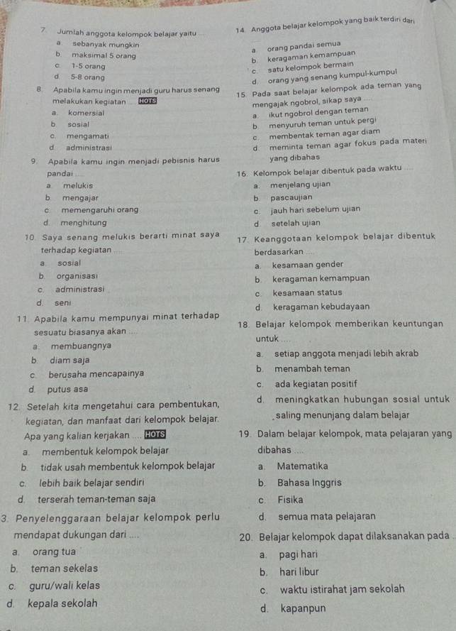 Jumlah anggota kelompok belajar yaitu
14. Anggota belajar kelompok yang baik terdiri dari
a sebanyak mungkin
a orang pandai semua
b maksimal 5 orang
b keragaman kemampuan
c 1-5 orang
c satu kelompok bermain
d 5-8 orang
d orang yang senang kumpul-kumpul
8 Apabila kamu ingin menjadi guru harus senang
15. Pada saat belajar kelompok ada teman yang
melakukan kegiatan HOTS
mengajak ngobrol, sikap saya
a komersial
a. ikut ngobrol dengan teman
b sosial
b menyuruh teman untuk pergi
c mengamati
c membentak teman agar diam
d administrasi
9. Apabila kamu ingin menjadi pebisnis harus d meminta teman agar fokus pada materi
yang dibahas
pandai
16. Kelompok belajar dibentuk pada waktu ...
a melukis a. menjelang ujian
b mengajar b pascaujian
c memengaruhi orang c. jauh hari sebelum ujian
d menghitung d setelah ujian
10. Saya senang melukis berarti minat saya 17. Keanggotaan kelompok belajar dibentuk
terhadap kegiatan berdasarkan
a sosial a. kesamaan gender
b organisasi b keragaman kemampuan
c administrasi c. kesamaan status
d. seni d keragaman kebudayaan
11. Apabila kamu mempunyai minat terhadap 18. Belajar kelompok memberikan keuntungan
sesuatu biasanya akan ;,
a membuangnya untuk
b diam saja a setiap anggota menjadi lebih akrab
c berusaha mencapainya b menambah teman
d. putus asa c. ada kegiatan positif
12. Setelah kita mengetahui cara pembentukan, d. meningkatkan hubungan sosial untuk
kegiatan, dan manfaat dari kelompok belajar. saling menunjang dalam belajar
Apa yang kalian kerjakan .... HOTS 19. Dalam belajar kelompok, mata pelajaran yang
a. membentuk kelompok belajar dibahas ..
b. tidak usah membentuk kelompok belajar a. Matematika
c. lebih baik belajar sendiri b. Bahasa Inggris
d terserah teman-teman saja c Fisika
3. Penyelenggaraan belajar kelompok perlu d. semua mata pelajaran
mendapat dukungan dari .... 20. Belajar kelompok dapat dilaksanakan pada
a orang tua a. pagi hari
b. teman sekelas b. hari libur
c. guru/wali kelas c. waktu istirahat jam sekolah
d. kepala sekolah d. kapanpun