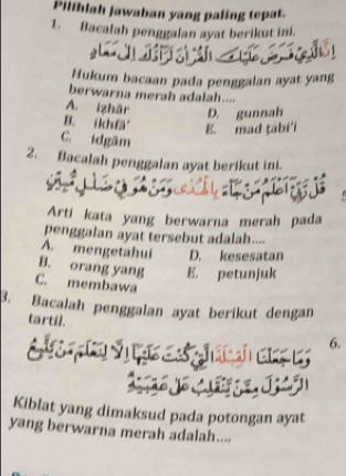 Pilihlah jawaban yang paling tepat.
1. Bacalah penggalan ayat berikut ini.
Hukum bacaan pada penggalan ayat yang
berwarna merah adalah....
A. Izhär D. gunnah
B. íkhfä'
E. mad ṭabi'i
C. idgâm
2. Bacalah penggalan ayat berikut ini.
Artí kata yang berwarna merah pada
penggalan ayat tersebut adalah....
A. mengetahui D. kesesatan
B. orang yang E. petunjuk
C. membawa
B. Bacalah penggalan ayat berikut dengan
tartil. 6.
Kiblat yang dimaksud pada potongan ayat
yang berwarna merah adalah....