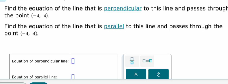 Find the equation of the line that is perpendicular to this line and passes through 
the point (-4,4). 
Find the equation of the line that is parallel to this line and passes through the 
point (-4,4). 
Equation of perpendicular line: □  □ /□   □ =□
Equation of parallel line: 
×