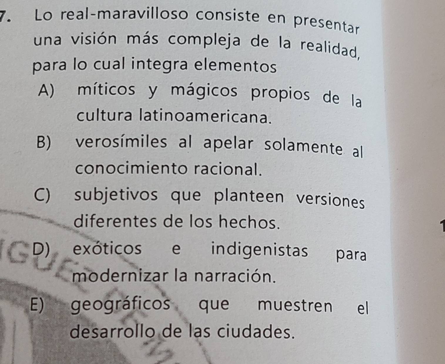 Lo real-maravilloso consiste en presentar
una visión más compleja de la realidad,
para lo cual integra elementos
A) míticos y mágicos propios de la
cultura latinoamericana.
B) verosímiles al apelar solamente al
conocimiento racional.
C) subjetivos que planteen versiones
diferentes de los hechos.
D) exóticos e indigenistas para
modernizar la narración.
E) geográficos que muestren el
desarrollo de las ciudades.