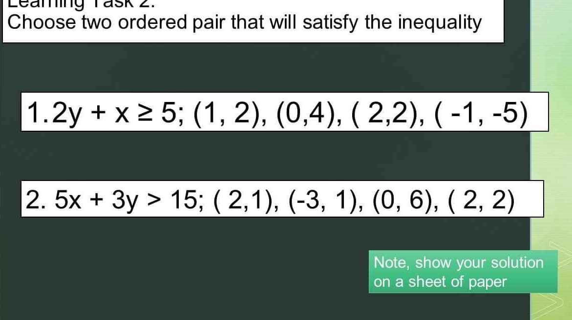 Leaning Task 2.
Choose two ordered pair that will satisfy the inequality
1. 2y+x≥ 5; (1,2), (0,4), (2,2), (-1,-5)
2. 5x+3y>15; (2,1), (-3,1), (0,6), (2,2)
Note, show your solution
on a sheet of paper