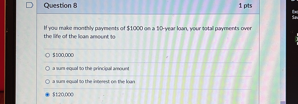 Ex
Sa
If you make monthly payments of $1000 on a 10-year loan, your total payments over
the life of the loan amount to
$100,000
a sum equal to the principal amount
a sum equal to the interest on the loan
$120,000