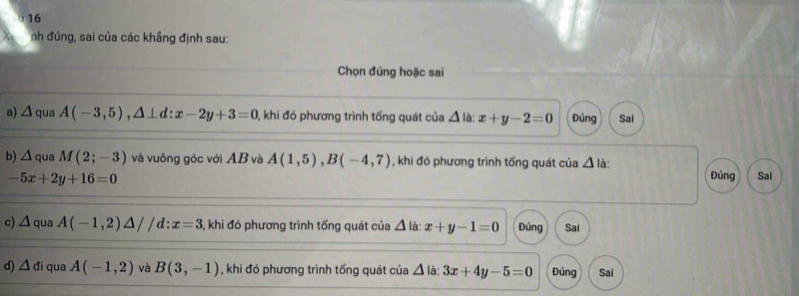 nh đúng, sai của các khẳng định sau:
Chọn đúng hoặc sai
a) △ qua A(-3,5), △ ⊥ d:x-2y+3=0 , khi đó phương trình tổng quát của △ là: x+y-2=0 Đúng Sai
b) △ q ua M(2;-3) và vuông góc với AB và A(1,5), B(-4,7) , khi đó phương trình tống quát của △ là:
-5x+2y+16=0 Đúng Sai
c) △ qua A(-1,2)△ //c d:x=3 5, khi đó phương trình tổng quát của △ là: x+y-1=0 Đúng Sai
d) △ di qua A(-1,2) và B(3,-1) , khi đó phương trình tổng quát của △ là: 3x+4y-5=0 Đúng Sai