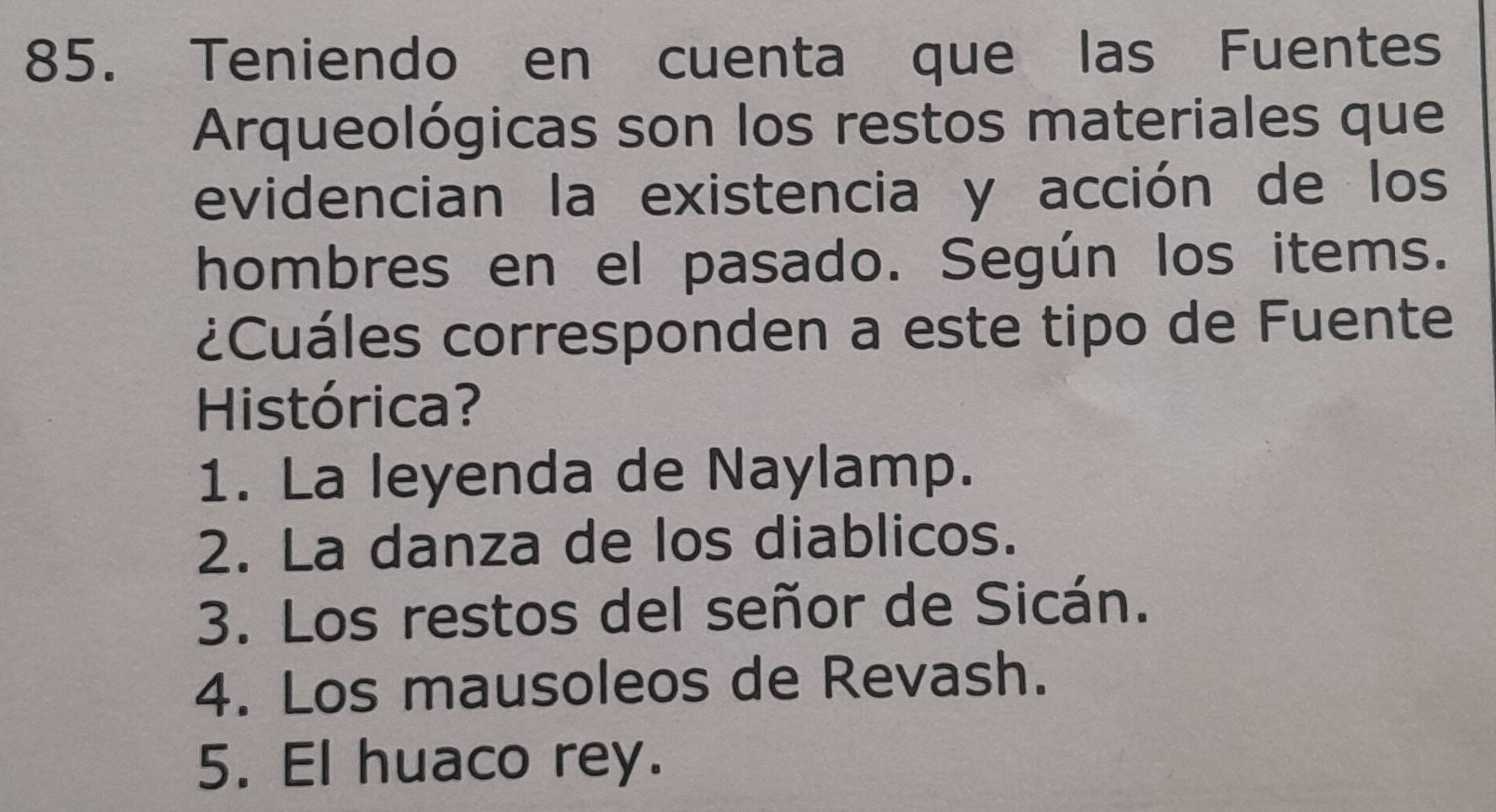 Teniendo en cuenta que las Fuentes
Arqueológicas son los restos materiales que
evidencian la existencia y acción de los
hombres en el pasado. Según los items.
¿Cuáles corresponden a este tipo de Fuente
Histórica?
1. La leyenda de Naylamp.
2. La danza de los diablicos.
3. Los restos del señor de Sicán.
4. Los mausoleos de Revash.
5. El huaco rey.