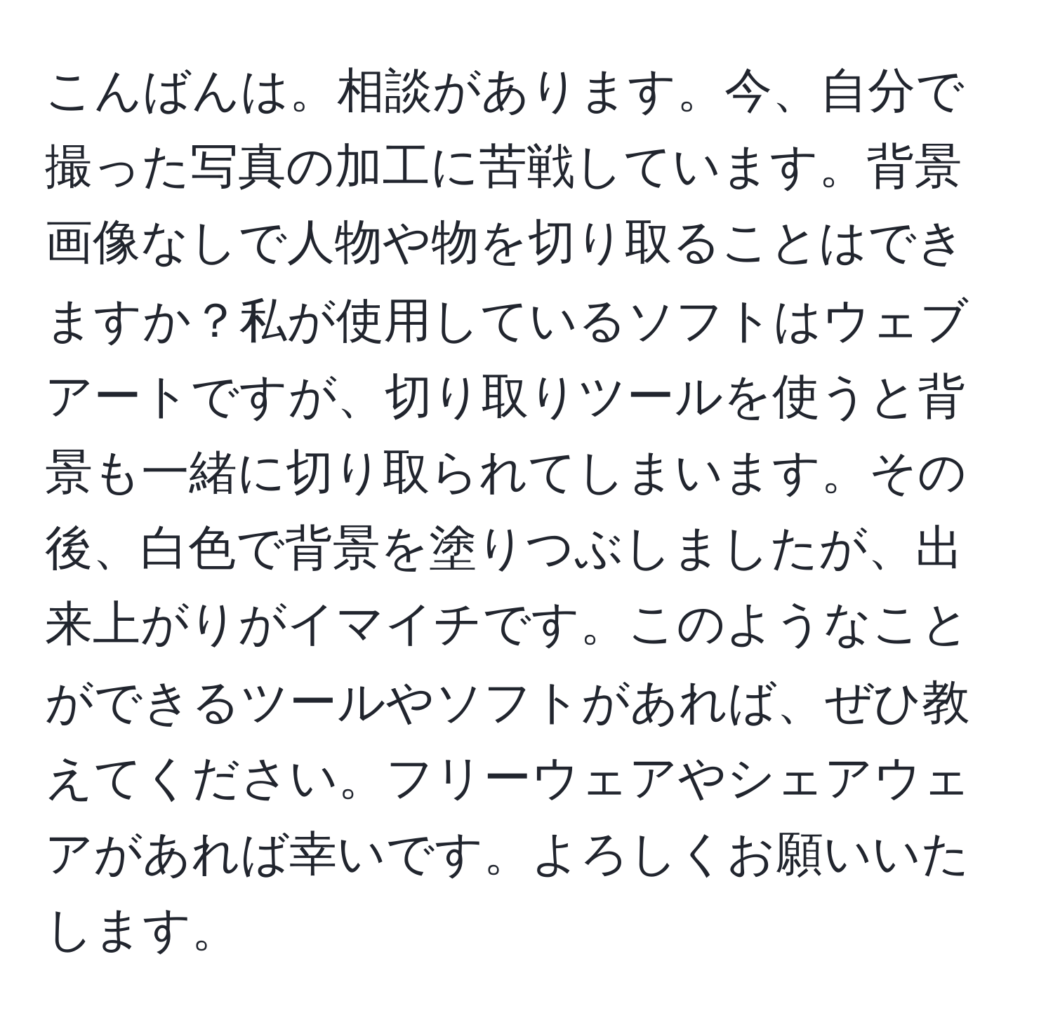 こんばんは。相談があります。今、自分で撮った写真の加工に苦戦しています。背景画像なしで人物や物を切り取ることはできますか？私が使用しているソフトはウェブアートですが、切り取りツールを使うと背景も一緒に切り取られてしまいます。その後、白色で背景を塗りつぶしましたが、出来上がりがイマイチです。このようなことができるツールやソフトがあれば、ぜひ教えてください。フリーウェアやシェアウェアがあれば幸いです。よろしくお願いいたします。