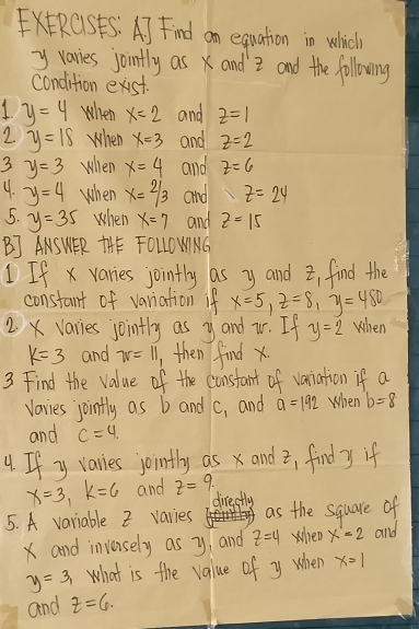 xERCSFS: A) Find an equation in which
y varies jointly asx and z and the following 
condition exist. 
1 y=4 when x=2 and z=1
2. y=18 When x=3 and z=2
3 y=3 when x=4 and z=6
9. y=4 when x=2/3 and z=24
5. y=35 when x=7 and z=15
BJ ANSWER THE FOLLOWNG 
If x varies jointly as y and z, find the 
constant of variation if x=5, z=8, y=480
2. X varies jointly as yand iV. If y=2 When
k=3 and 7v=11 then find x
3 Find the value of the constant of variation if a
varies joinfly as b and C_1 and a=192 When b=8
and c=4. 
4. If y varies jointly as x andz, find y if
x=3, k=6 and z= 9
directly 
5. A variable 2 varies as the square of
x and inveisely as y and z=4 when x=2 and
y=3_ what is the value of y when x=1
and Z=6