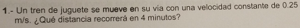 1.- Un tren de juguete se mueve en su vía con una velocidad constante de 0.25
m/s. ¿Qué distancia recorrerá en 4 minutos?