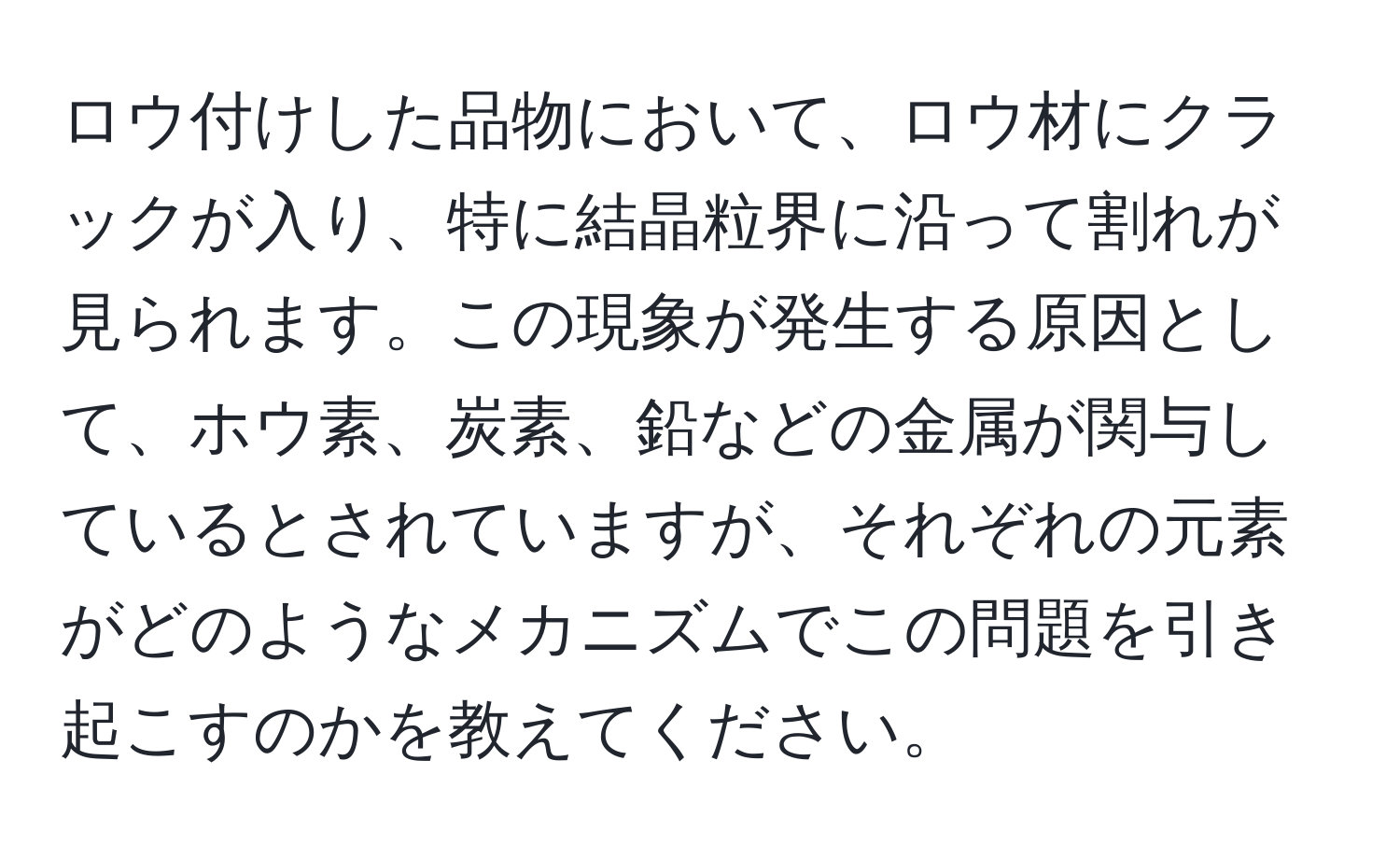 ロウ付けした品物において、ロウ材にクラックが入り、特に結晶粒界に沿って割れが見られます。この現象が発生する原因として、ホウ素、炭素、鉛などの金属が関与しているとされていますが、それぞれの元素がどのようなメカニズムでこの問題を引き起こすのかを教えてください。
