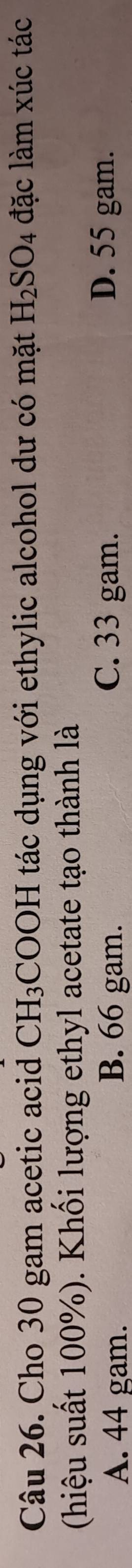 Cho 30 gam acetic acid CH_3;COOH tác dụng với ethylic alcohol dư có mặt H_2SO_4 đặc làm xúc tác
(hiệu suất 100%). Khối lượng ethyl acetate tạo thành là
A. 44 gam. B. 66 gam. C. 33 gam. D. 55 gam.