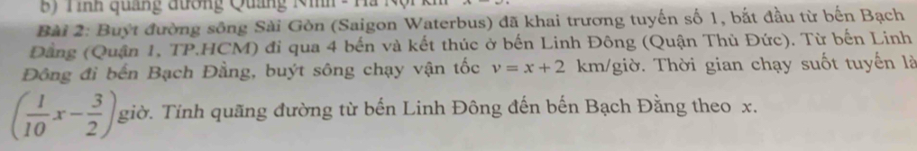 Tình quảng đương Quảng Nih - Ha N 
Bài 2: Buýt đường sông Sài Gòn (Saigon Waterbus) đã khai trương tuyến số 1, bắt đầu từ bến Bạch 
Đằng (Quận 1, TP.HCM) đi qua 4 bến và kết thúc ở bến Linh Đông (Quận Thủ Đức). Từ bến Linh 
Đông đi bến Bạch Đằng, buýt sông chạy vận tốc v=x+2 km /giờ. Thời gian chạy suốt tuyến là
( 1/10 x- 3/2 ) giờ. Tinh quãng đường từ bến Linh Đông đến bến Bạch Đằng theo x.