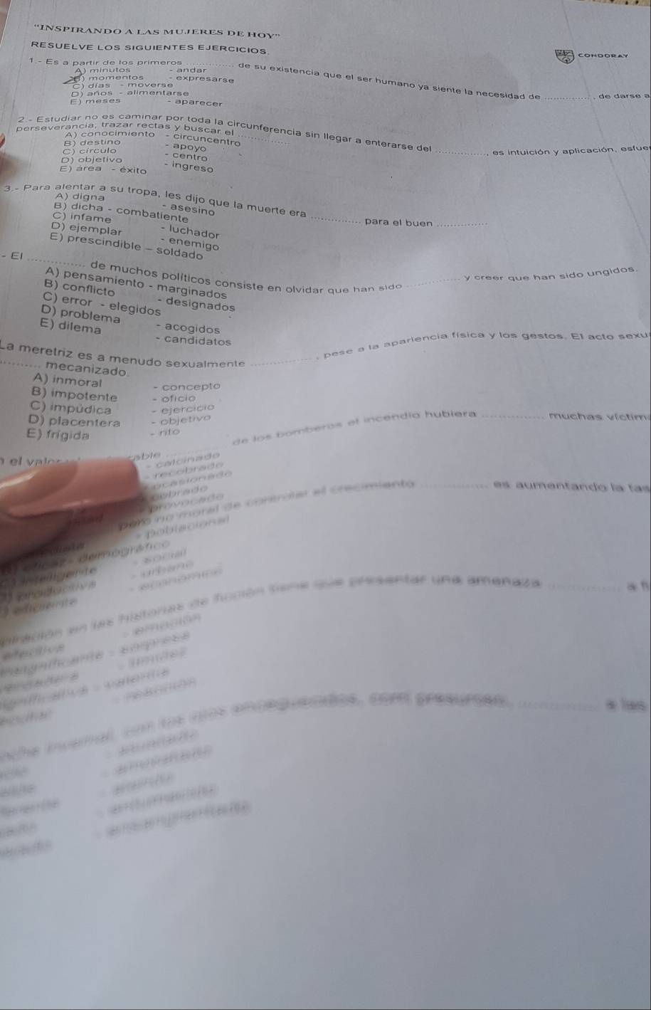 ''INSPIRANDO A LAS MUJERES DE HOY''
RESUELVE LOS SIGUIENTES EJERCICIOS.
1.- Es a partir de los primeros
A ) minutos
) momentos expresarse
de su existencia que el ser humano ya siente la necesidad de _de darsé a
C) días - moverse
O) años - alimentarse
E) meses aparecer
perseverancia, trazar rectas y buscar el
2 - Estudiar no es caminar por toda la circunferencia sin llegar a enterarse de_
A) conocimiento - circuncentro - apoão
B)destino
C) círculo
es intuición y aplicación, esfue
- centro
D) objetivo
- ingreso
E) área - éxito
A) digna
3~ Para alentar a su tropa, les dijo que la muerte era
- asesino
B)dicha - combatiente
C) infame _para el buen_
D) ejemplar - luchador
- enemigo
_
E) prescindible - soldado
- E1
y creer que han sido ungidos.
de muchos políticos consiste en olvidar que han sido _
A) pensamiento - marginados
B) conflicto - designados
C) error - elegidos
D) problema - acogidos
E) dilema - candidatos
, pese a la aparlencia física y los gestos. El acto sexu
La meretriz es a menudo sexualmente_
..... mecanizado.
A) inmoral - concepto
B) impotente - ofício
C) impúdica - ejercício _  u ch as   i c m
D) placentera - objetivo
de los bomberos el incendío hubiera
E) frígida - rito
v a l e s able
e co brad   calcínado
Coebrado C n caonado
paro no moral de controlar el crecimiento_
es a u mentando la las
ad rovocado
4 *  pobiscións
d éficas demográfico
ntligente
an
3 edicuerite    Sranomc   ubae
alración en las histonas de fcción tiene que presentar une amenaza_
       
efecce
aagacae   somprese
aves
aa  vaena
* les
  
nthe ivamal, con tos ats encequendes, com gresurçes _
：  
h
wthe          
080/08