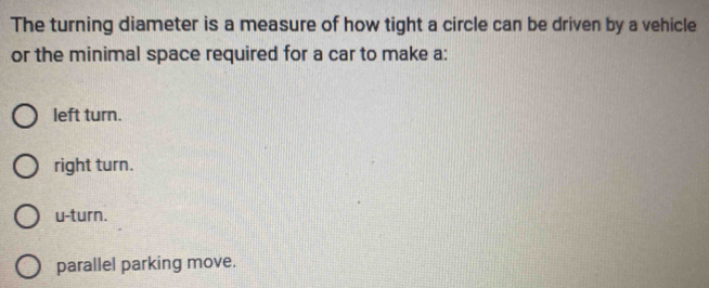 The turning diameter is a measure of how tight a circle can be driven by a vehicle
or the minimal space required for a car to make a:
left turn.
right turn.
u-turn.
parallel parking move.