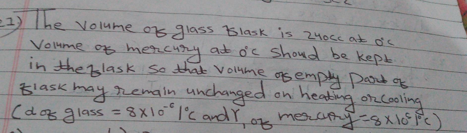 The volume or glass Blask is 2H0cc at 0°C
Volme of meacusy at 0°C should be kept 
in the blask so that volme asempty Past of 
lask may Remain unchanged on heating on cooling 
C d 89 las ss =8* 10^(-6)1°C andY ob mescny y=8* 10^51°C)